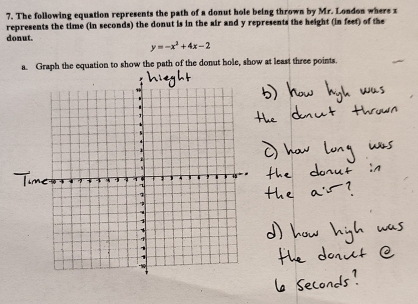 The following equation represents the path of a donut hole being thrown by Mr. London where x
represents the time (in seconds) the donut is in the air and y represents the height (in feet) of the 
donut.
y=-x^2+4x-2
a. Graph the equation to show the path of the donut hole, show at least three points.