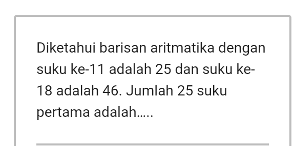 Diketahui barisan aritmatika dengan 
suku ke- 11 adalah 25 dan suku ke -
18 adalah 46. Jumlah 25 suku 
pertama adalah.....