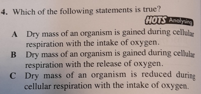 Which of the following statements is true?
HOTS Analysing
A Dry mass of an organism is gained during cellular
respiration with the intake of oxygen.
B Dry mass of an organism is gained during cellular
respiration with the release of oxygen.
C Dry mass of an organism is reduced during
cellular respiration with the intake of oxygen.