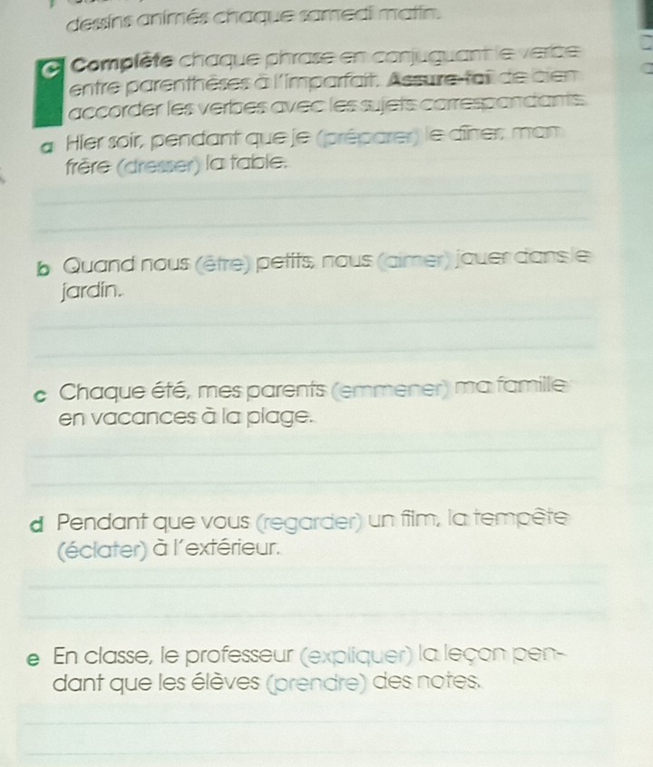 dessins animés chaque samedi matin. 
Complète chaque phrase en conjuguant le verce 
entre parenthèses à l'imparfait. Assure-fail de cien 
accorder les verbes avec les sujets carrespandants. 
a Hier soir, pendant que je (préparer) le dîner, man 
frêère (dresser) la table. 
_ 
_ 
b Quand nous (être) petits, nous (aimer) jouer dans le 
jardin. 
_ 
_ 
c Chaque été, mes parents (emmener) ma famille 
en vacances à la plage. 
_ 
_ 
d Pendant que vous (regarder) un film, la tempête 
(éclater) à l'extérieur. 
_ 
_ 
e En classe, le professeur (expliquer) la leçon pen- 
dant que les élèves (prendre) des notes. 
_ 
_