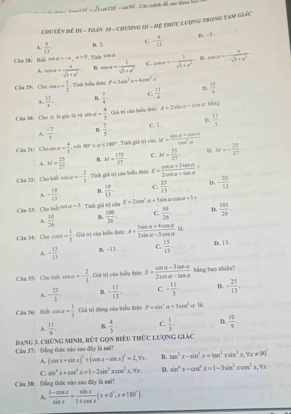 Stan +35°+sqrt(3)cot 120°-sin 90° Các  mệnh đ ề  sau đ úng ha v  
CHUYÊN ĐÉ 1 II - toán 10 - chương III - hệ thức lượng trong tam giác
D. -3 .
A.  9/13 .
B. 3.
C. - 9/13 .
Câu 28: Biết cot alpha =-a,a>0. Tính cos alpha
A. cos alpha = a/sqrt(1+a^2) . B. cos alpha = 1/sqrt(1+a^2) . C. cos alpha =- 1/sqrt(1+a^2) . D. cos alpha = a/sqrt(1+a^2) .
Câu 29; Cho cos x= 1/2 . Tính biểu thức P=3sin^2x+4cos^2x
C.  11/4 .
D.  15/4 .
A.  13/4 .
B.  7/4 .
Câu 30: Cho ữ là góc tù và sin alpha = 4/5 . Giả trị của biểu thức A=2sin alpha -cos alpha bằng
C. 1.
D.  11/5 .
A.  (-7)/5 .
B.  7/5 .
Câu 31: Cho sin alpha = 4/5  , với 90°≤ alpha ≤ 180°. Tỉnh giả trị của M= (sin alpha +cos alpha )/cos^3alpha  
A. M= 25/27  B. M= 175/27 . C. M= 35/27 . D. M=- 25/27 .
Câu 32: Cho biết cos alpha =- 2/3 . Tính giá trị của biều thức E= (cot alpha +3tan alpha )/2cot alpha +tan alpha   ?
D. - 25/13 
A. - 19/13 .
B.  19/13 .
C.  25/13 .
Câu 33: Cho biểt cot alpha =5. Tính giá trị của E=2cos^2alpha +5sin alpha cos alpha +1 ?
C.  50/26 .
A.  10/26 .
B.  100/26 .
D.  101/26 .
Câu 34: Cho cot alpha = 1/3 . Giá trị của biểu thức A= (3sin alpha +4cos alpha )/2sin alpha -5cos alpha   là:
A. - 15/13 . B. -13 . C.  15/13 .
D. 13 .
Câu 35: Cho biết cos alpha =- 2/3  , Giá trị của biểu thức E= (cot alpha -3tan alpha )/2cot alpha -tan alpha   bằng bao nhiêu?
A. - 25/3 .
B. - 11/13 .
C. - 11/3 .
D. - 25/13 .
Câu 36: Biết cos alpha = 1/3 . Giá trị đúng của biểu thức P=sin^2alpha +3cos^2alpha là:
A.  11/9 .  4/3 . C.  1/3 . D.  10/9 .
B.
Dạng 3. ChứnG MINH, RÚT GọN BiểU tHứC lượnG giác
Câu 37: Đẳng thức nào sau đây là sai?
A. (cos x+sin x)^2+(cos x-sin x)^2=2,forall x. B. tan^2x-sin^2x=tan^2xsin^2x,forall x!= 90°
C. sin^4x+cos^4x=1-2sin^2xcos^2x,forall x. D. sin^6x-cos^6x=1-3sin^2xcos^2x,forall x
Câu 38: Đẳng thức nào sau đây là sai?
A.  (1-cos x)/sin x = sin x/1+cos x (x!= 0°,x!= 180°).