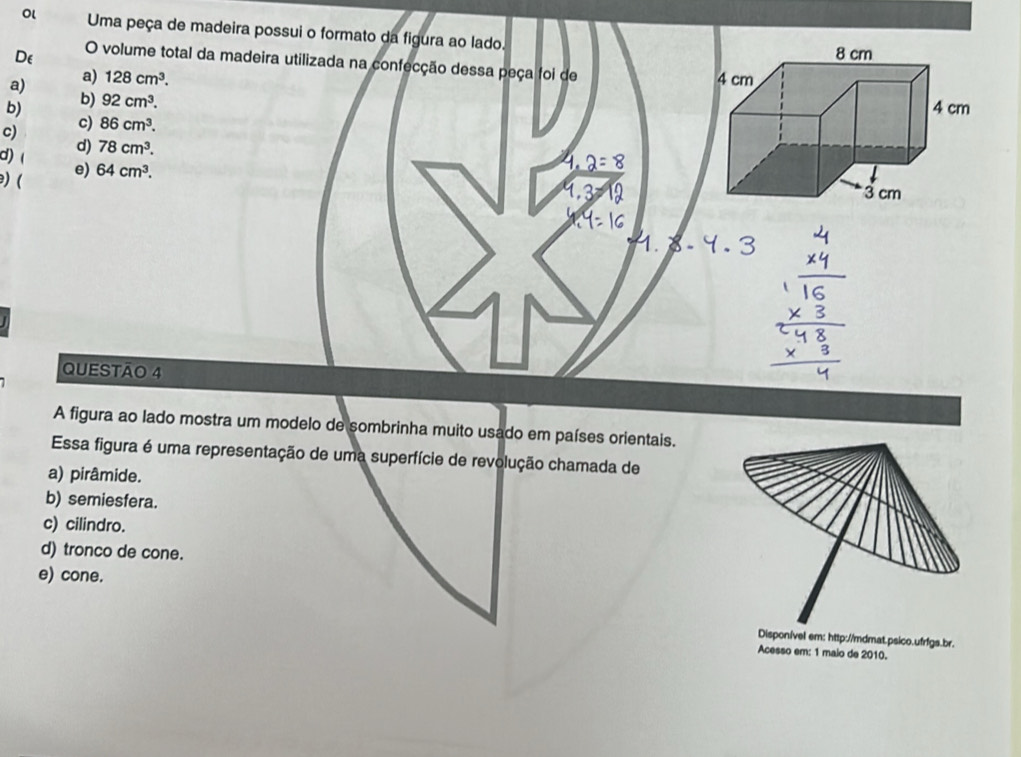 Ol Uma peça de madeira possui o formato da figura ao lado
De O volume total da madeira utilizada na confecção dessa peça foi de
a) a) 128cm^3.
b)
b) 92cm^3.
c)
c) 86cm^3.
d) ( d) 78cm^3. 
) ( e) 64cm^3. 
QUESTÃO 4
A figura ao lado mostra um modelo de sombrinha muito usado em países orientais.
Essa figura é uma representação de uma superfície de revolução chamada de
a) pirâmide.
b) semiesfera.
c) cilindro.
d) tronco de cone.
e) cone.
Disponível em: http://mdmat.psico.ufrfgs.br.
Acesso em: 1 malo de 2010.