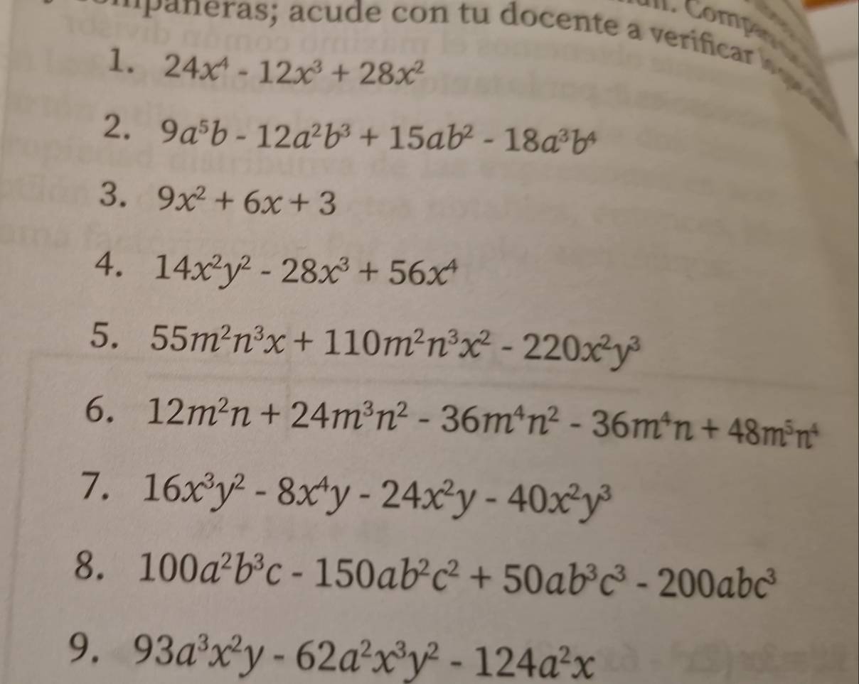 as ; acude con tu docente a verifcar o 
1. 24x^4-12x^3+28x^2
2. 9a^5b-12a^2b^3+15ab^2-18a^3b^4
3. 9x^2+6x+3
4. 14x^2y^2-28x^3+56x^4
5. 55m^2n^3x+110m^2n^3x^2-220x^2y^3
6. 12m^2n+24m^3n^2-36m^4n^2-36m^4n+48m^5n^4
7. 16x^3y^2-8x^4y-24x^2y-40x^2y^3
8. 100a^2b^3c-150ab^2c^2+50ab^3c^3-200abc^3
9. 93a^3x^2y-62a^2x^3y^2-124a^2x