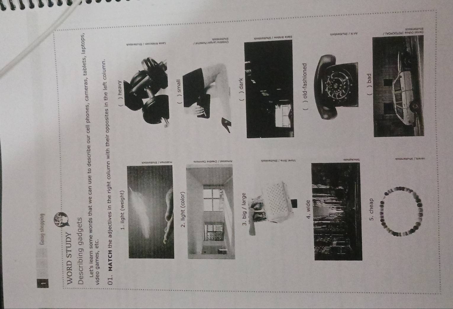 Going shopping
WORD STUDY
Describing gadgets
Let’s learn some words that we can use to describe our cell phones, cameras, tablets, laptops,
vìdeo games, etc.
01. MATCH the adjectives in the right column with their opposites in the left column.
1. light (weight) ) heavy

) small

3. big / large
) old-fashioned
5. cheap