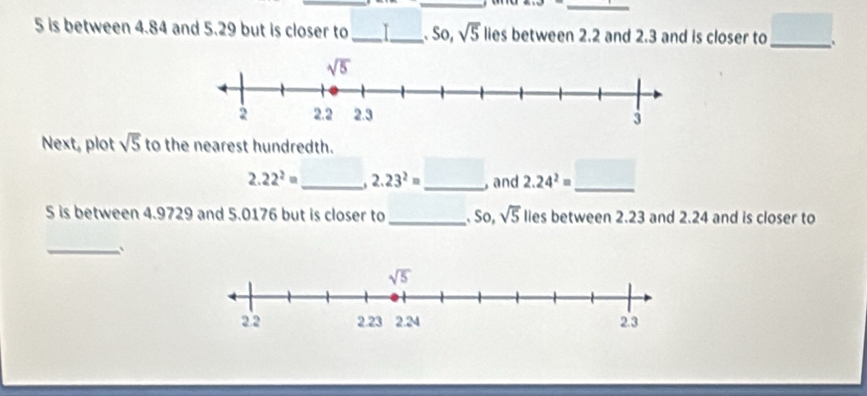 is between 4.84 and 5.29 but is closer to_ I_ . So, sqrt(5) lies between 2.2 and 2.3 and is closer to _ □
Next, plot sqrt(5) to the nearest hundredth.
2.22^2= _ 2.23^2= _ , and 2.24^2= _
5 is between 4.9729 and 5.0176 but is closer to_  So, sqrt(5) lies between 2.23 and 2.24 and is closer to
_