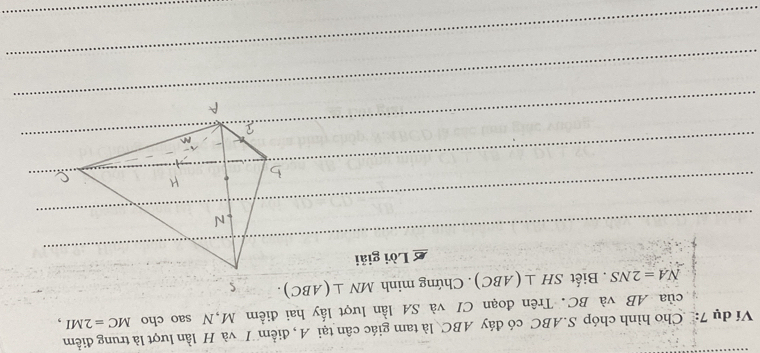 Ví dụ 7: Cho hình chóp S. ABC có đáy ABC là tam giác cân tại A, điểm T và H lần lượt là trung điểm 
của AB và BC. Trên đoạn CI và SA lần lượt lấy hai điểm M,N sao cho MC=2MI,
NA=2NS. Biết SH⊥ (ABC). Chứng minh MN⊥ (ABC). 
£ Lời giải 
_ 
_ 
_ 
_ 
_ 
_ 
_