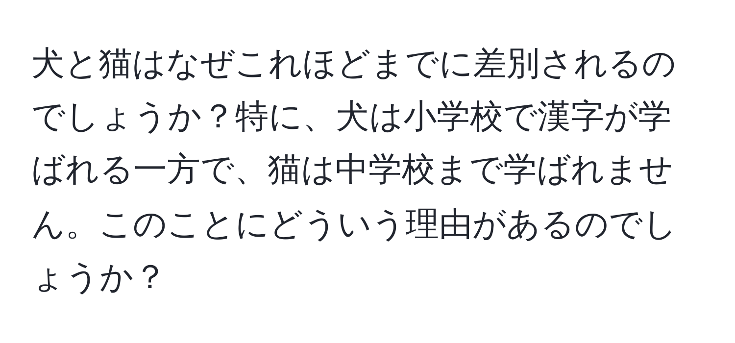 犬と猫はなぜこれほどまでに差別されるのでしょうか？特に、犬は小学校で漢字が学ばれる一方で、猫は中学校まで学ばれません。このことにどういう理由があるのでしょうか？