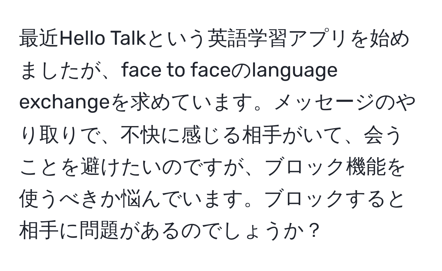 最近Hello Talkという英語学習アプリを始めましたが、face to faceのlanguage exchangeを求めています。メッセージのやり取りで、不快に感じる相手がいて、会うことを避けたいのですが、ブロック機能を使うべきか悩んでいます。ブロックすると相手に問題があるのでしょうか？