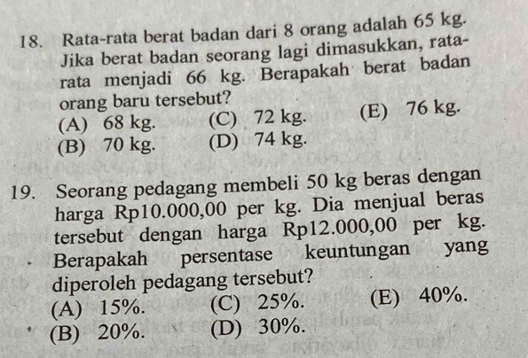 Rata-rata berat badan dari 8 orang adalah 65 kg.
Jika berat badan seorang lagi dimasukkan, rata-
rata menjadi 66 kg. Berapakah berat badan
orang baru tersebut?
(A) 68 kg. (C) 72 kg. (E) 76 kg.
(B) 70 kg. (D) 74 kg.
19. Seorang pedagang membeli 50 kg beras dengan
harga Rp10.000,00 per kg. Dia menjual beras
tersebut dengan harga Rp12.000,00 per kg.
Berapakah persentase keuntungan yang
diperoleh pedagang tersebut?
(A) 15%. (C) 25%. (E) 40%.
(B) 20%. (D) 30%.