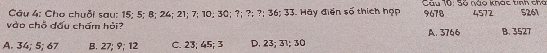 Số nào khác tinh cha
Câu 4: Cho chuỗi sau: 15; 5; 8; 24; 21; 7; 10; 30; ?; ?; ?; 36; 33. Hãy điền số thích hợp 9678 4572 5261
vào chỗ dấu chấm hỏi?
A. 3766 B. 3527
A. 34; 5; 67 B. 27; 9; 12 C. 23; 45; 3 D. 23; 31; 30