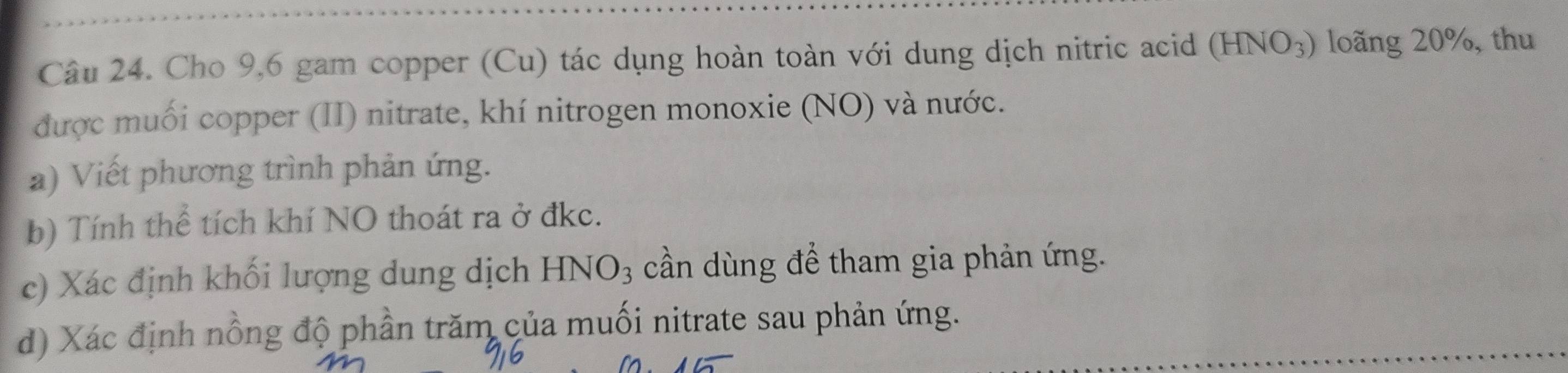 Cho 9,6 gam copper (Cu) tác dụng hoàn toàn với dung dịch nitric acid (HNO_3) long 20%, thu 
được muối copper (II) nitrate, khí nitrogen monoxie (NO) và nước. 
a) Viết phương trình phản ứng. 
b) Tính thể tích khí NO thoát ra ở đkc. 
c) Xác định khối lượng dung dịch HNO_3 cần dùng để tham gia phản ứng. 
d) Xác định nồng độ phần trăm của muối nitrate sau phản ứng.