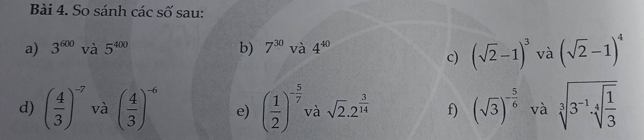 So sánh các số sau: 
a) 3^(600) và 5^(400) b) 7^(30) và 4^(40)
c) (sqrt(2)-1)^3 và (sqrt(2)-1)^4
d) ( 4/3 )^-7 và ( 4/3 )^-6 ( 1/2 )^- 5/7  và sqrt(2).2^(frac 3)14 f) (sqrt(3))^- 5/6  và sqrt[3](3^(-1)· sqrt [4]frac 1)3
e)