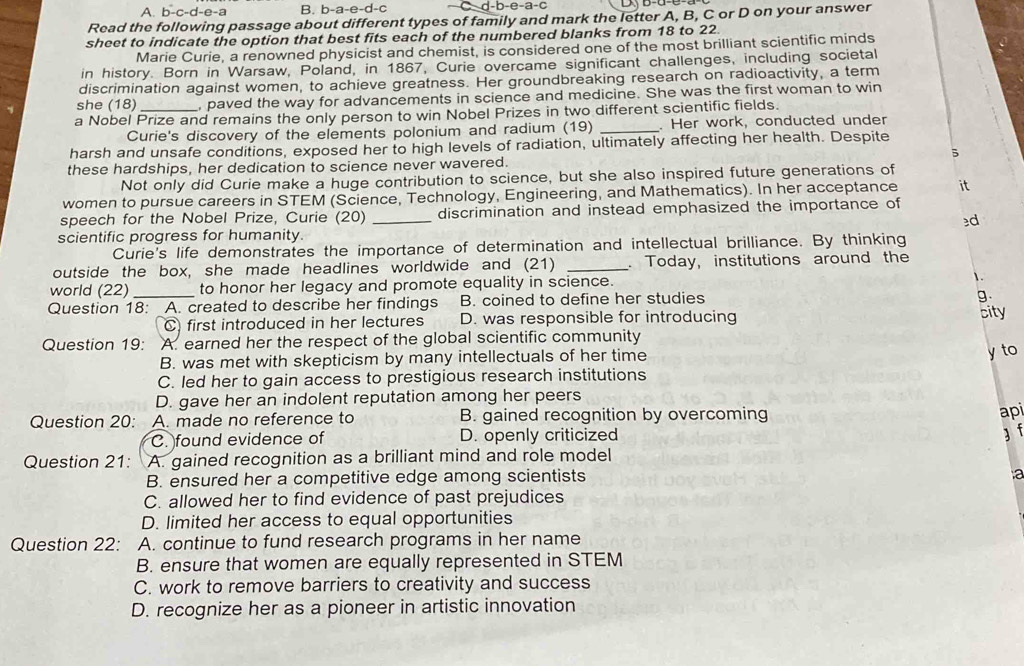 A. b-c-d-e-a B. b-a-e-d-c d-b-e-a-c
Read the following passage about different types of family and mark the letter A, B, C or D on your answer
sheet to indicate the option that best fits each of the numbered blanks from 18 to 22.
Marie Curie, a renowned physicist and chemist, is considered one of the most brilliant scientific minds
in history. Born in Warsaw, Poland, in 1867, Curie overcame significant challenges, including societal
discrimination against women, to achieve greatness. Her groundbreaking research on radioactivity, a term
she (18) , paved the way for advancements in science and medicine. She was the first woman to win
a Nobel Prize and remains the only person to win Nobel Prizes in two different scientific fields.
Curie's discovery of the elements polonium and radium (19) _. Her work, conducted under
harsh and unsafe conditions, exposed her to high levels of radiation, ultimately affecting her health. Despite
these hardships, her dedication to science never wavered.
Not only did Curie make a huge contribution to science, but she also inspired future generations of
women to pursue careers in STEM (Science, Technology, Engineering, and Mathematics). In her acceptance it
speech for the Nobel Prize, Curie (20) _discrimination and instead emphasized the importance of
3d
scientific progress for humanity.
Curie's life demonstrates the importance of determination and intellectual brilliance. By thinking
outside the box, she made headlines worldwide and (21) _. Today, institutions around the
world (22) to honor her legacy and promote equality in science. 1.
Question 18: A. created to describe her findings B. coined to define her studies
9
C) first introduced in her lectures D. was responsible for introducing city
Question 19: A. earned her the respect of the global scientific community
B. was met with skepticism by many intellectuals of her time
y to
C. led her to gain access to prestigious research institutions
D. gave her an indolent reputation among her peers
Question 20: A. made no reference to B. gained recognition by overcoming
api
C. found evidence of D. openly criticized
3 f
Question 21: A. gained recognition as a brilliant mind and role model
B. ensured her a competitive edge among scientists
a
C. allowed her to find evidence of past prejudices
D. limited her access to equal opportunities
Question 22: A. continue to fund research programs in her name
B. ensure that women are equally represented in STEM
C. work to remove barriers to creativity and success
D. recognize her as a pioneer in artistic innovation