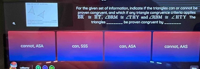 = = === ==t AT ex == ===
For the given set of information, indicate if the triangles can or cannot be
proven congruent, and which if any triangle congruence criteria applies
overline BR≌ overline HT, ∠ BRM ~ ∠ THY and ∠ RBM≌ ∠ HTY The
triangles_ be proven congruent by_
cannot, ASA can, SSS can, ASA cannot, AAS