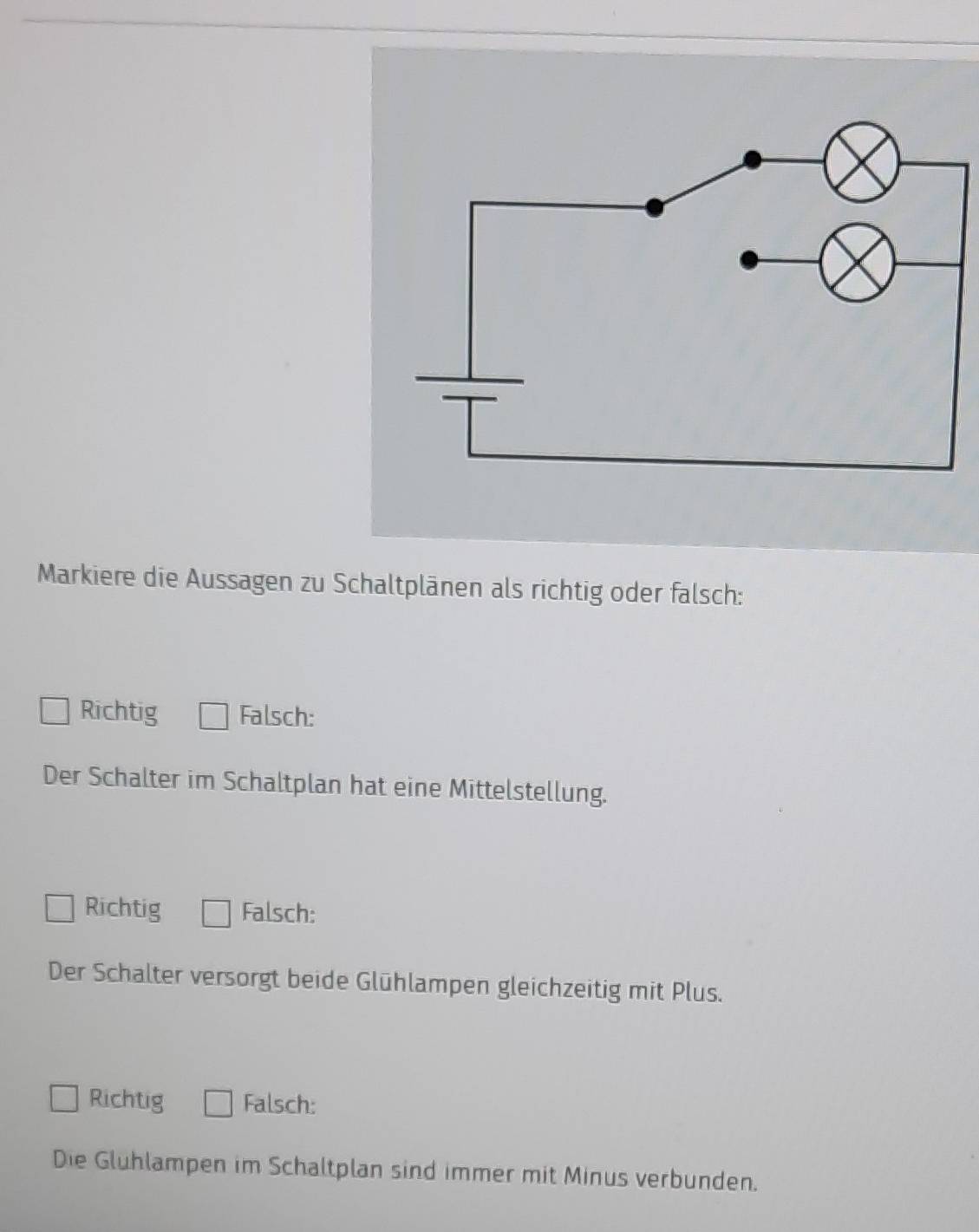 Markiere die Aussagen zu Schaltplänen als richtig oder falsch:
Richtig Falsch:
Der Schalter im Schaltplan hat eine Mittelstellung.
Richtig Falsch:
Der Schalter versorgt beide Glühlampen gleichzeitig mit Plus.
Richtig Falsch:
Die Gluhlampen im Schaltplan sind immer mit Minus verbunden.