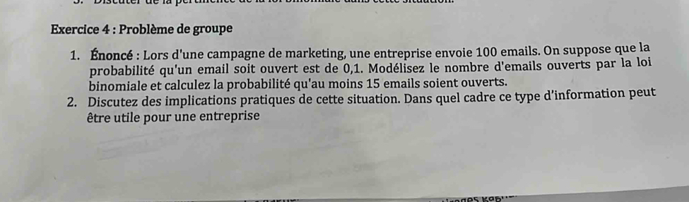 Problème de groupe 
1. Énoncé : Lors d'une campagne de marketing, une entreprise envoie 100 emails. On suppose que la 
probabilité qu'un email soit ouvert est de 0,1. Modélisez le nombre d'emails ouverts par la loi 
binomiale et calculez la probabilité qu'au moins 15 emails soient ouverts. 
2. Discutez des implications pratiques de cette situation. Dans quel cadre ce type d’information peut 
être utile pour une entreprise