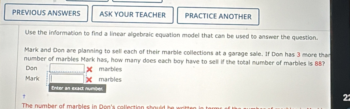 PREVIOUS ANSWERS ASK YOUR TEACHER PRACTICE ANOTHER 
Use the information to find a linear algebraic equation model that can be used to answer the question. 
Mark and Don are planning to sell each of their marble collections at a garage sale. If Don has 3 more than 
number of marbles Mark has, how many does each boy have to sell if the total number of marbles is 88? 
Don marbles 
Mark marbles 
Enter an exact number.
22
The number of marbles in Don's collection should he written