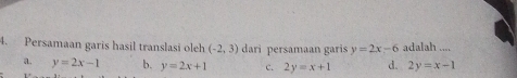 Persamaan garis hasil translasi oleh (-2,3) dari persamaan garis y=2x-6 adalah ....
a. y=2x-1 b. y=2x+1 c. 2y=x+1 d. 2y=x-1