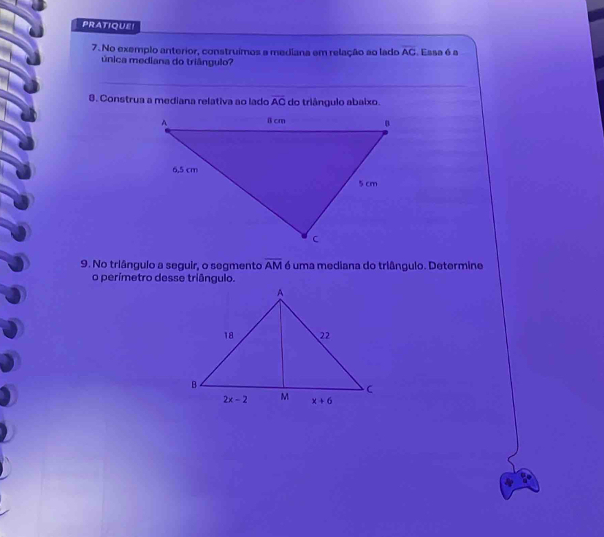 PRATIQUE!
7. No exemplo anterior, construímos a mediana em relação ao lado overline AC Essa é a
única mediana do triângulo?
8. Construa a mediana relativa ao lado overline AC do triângulo abaixo.
9. No triângulo a seguir, o segmento overline AM é uma mediana do triângulo. Determine
o perímetro desse triângulo.