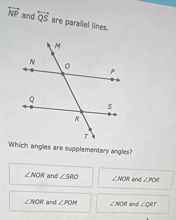 overleftrightarrow NP and overleftrightarrow QS are parallel lines.
Which angles are supplementary angles?
∠ NOR and ∠ SRO ∠ NOR and ∠ POR
∠ NOR and ∠ POM ∠ NOR and ∠ QRT