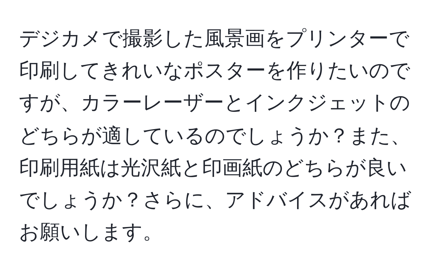デジカメで撮影した風景画をプリンターで印刷してきれいなポスターを作りたいのですが、カラーレーザーとインクジェットのどちらが適しているのでしょうか？また、印刷用紙は光沢紙と印画紙のどちらが良いでしょうか？さらに、アドバイスがあればお願いします。