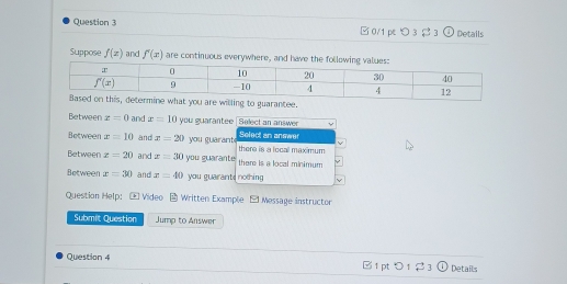 □0/1 pc つ 3 $ 3 ①Details
Suppose f(x) and f'(x) are continuous everywhere, and have the
Between z=0 and x=10 you guarantee Select an answer  -
Between x=10 and x=20 you guarant Select an anewer there is a locall max mum
Between x=20 and z=30 you guarante there is a local minimum
Between x=30 and x=40 you guarants nothing V
Questian Help: * Video - Written Example - Message instructor
Submit Question Jump to Answer
Question 4 □1 pt > 1 $ 3  Details
