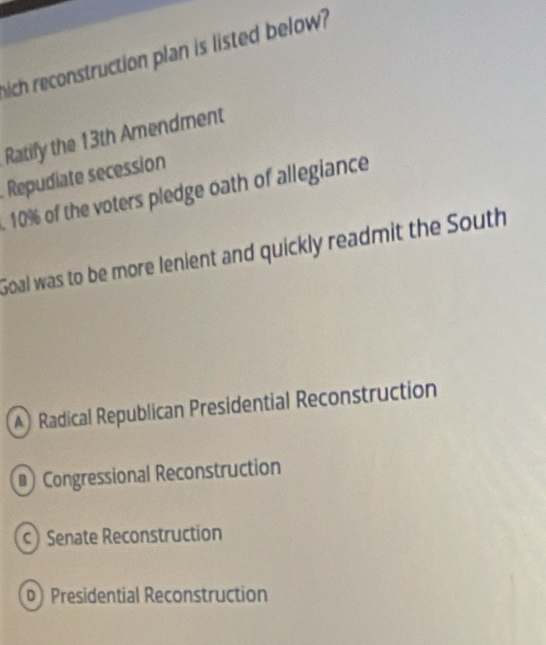 hich reconstruction plan is listed below?
Ratify the 13th Amendment
Repudiate secession. 10% of the voters pledge oath of allegiance
Goal was to be more lenient and quickly readmit the South
) Radical Republican Presidential Reconstruction
₹Congressional Reconstruction
c) Senate Reconstruction
Presidential Reconstruction