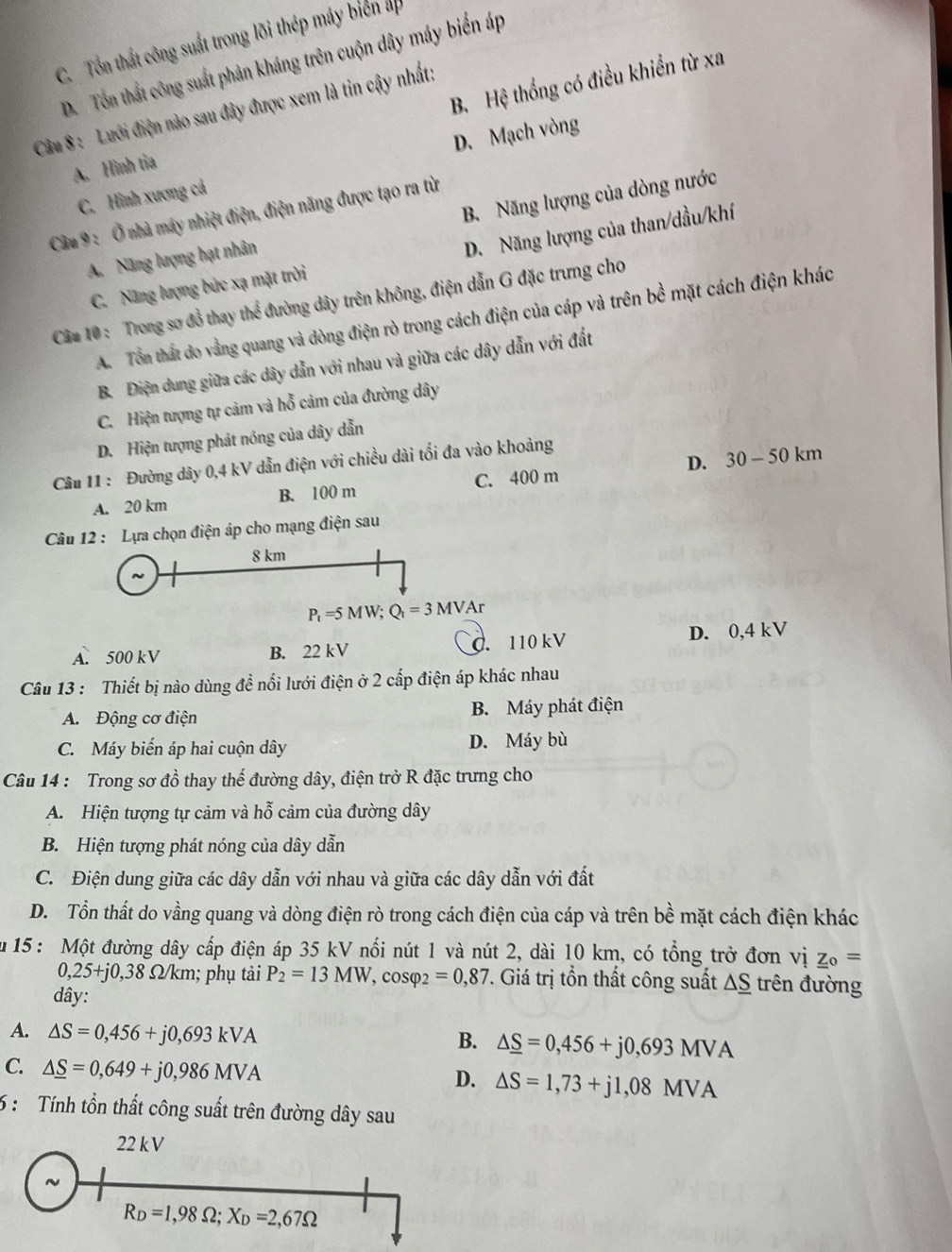 C. Tổn thất công suất trong lõi thép máy biển ap
D. Tổn thất công suất phản kháng trên cuộn dây máy biến áp
B. Hệ thống có điều khiển từ xa
Câu 8 : Lưới điện nào sau đây được xem là tin cậy nhất:
C. Hình xương cá D. Mạch vòng
A. Hình tia
Câu 9 : Ở nhà máy nhiệt điện, điện năng được tạo ra từ
A. Năng lượng hạt nhân B. Năng lượng của dòng nước
C. Năng lượng bức xạ mặt trời D. Năng lượng của than/dầu/khí
Câu 10 : Trong sơ đồ thay thể đường dây trên không, điện dẫn G đặc trưng cho
A. Tổn thất do vằng quang và dòng điện rò trong cách điện của cáp và trên bề mặt cách điện khác
B. Điện dung giữa các dây dẫn với nhau và giữa các dây dẫn với đất
C. Hiện tượng tự cảm và hỗ cảm của đường dây
D. Hiện tượng phát nóng của dây dẫn
Câu 11 : Đường dây 0,4 kV dẫn điện với chiều dài tối đa vào khoảng
A. 20 km B. 100 m C. 400 m D. 30 - 50 km
Câu 12 : Lựa chọn điện áp cho mạng điện sau
8 km
P_t=5MW;Q_t=3MVA `
A. 500 kV B. 22 kV C. 110 kV D. 0,4 kV
Câu 13 : Thiết bị nào dùng đề nổi lưới điện ở 2 cấp điện áp khác nhau
A. Động cơ điện B. Máy phát điện
C. Máy biến áp hai cuộn dây D. Máy bù
Câu 14 : Trong sơ đồ thay thế đường dây, điện trở R đặc trưng cho
A. Hiện tượng tự cảm và hỗ cảm của đường dây
B. Hiện tượng phát nóng của dây dẫn
C. Điện dung giữa các dây dẫn với nhau và giữa các dây dẫn với đất
D. Tổn thất do vầng quang và dòng điện rò trong cách điện của cáp và trên bề mặt cách điện khác
Ấu 15 : Một đường dây cấp điện áp 35 kV nổi nút 1 và nút 2, dài 10 km, có tổng trở đơn vị _ _ Z_0=
0,25+j0,38 Ω/km; phụ tải P_2=13MW , cosφ _2=0,87. Giá trị tồn thất công suất △ _ S trên đường
dây:
A. △ S=0,456+j0,693kVA
B. △ _ S=0,456+j0,693MVA
C. △ _ S=0,649+j0,986MVA
D. △ S=1,73+j1,08MVA
6 :  Tính tồn thất công suất trên đường dây sau
22 kV
R_D=1,98Omega ;X_D=2,67Omega