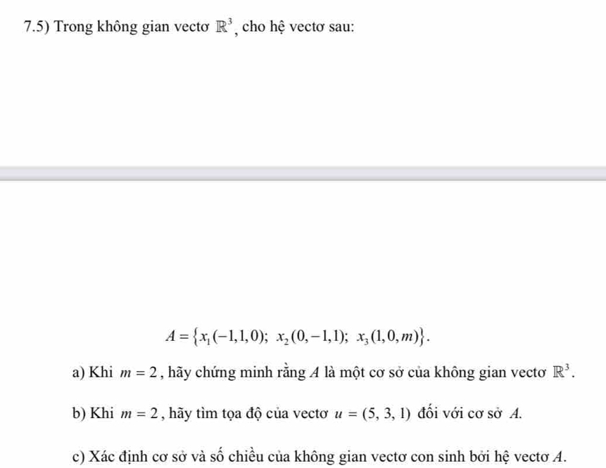 7.5) Trong không gian vectơ R^3 , cho hệ vectơ sau:
A= x_1(-1,1,0);x_2(0,-1,1);x_3(1,0,m). 
a) Khi m=2 , hãy chứng minh rằng 4 là một cơ sở của không gian vectơ R^3. 
b) Khi m=2 , hãy tìm tọa độ của vectơ u=(5,3,1) đối với cơ sở A. 
c) Xác định cơ sở và số chiều của không gian vectơ con sinh bởi hệ vectơ A.