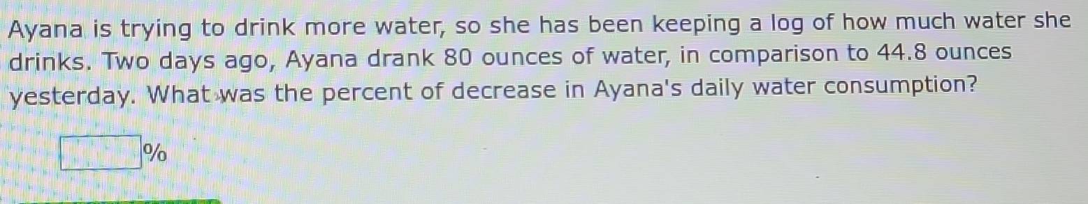 Ayana is trying to drink more water, so she has been keeping a log of how much water she 
drinks. Two days ago, Ayana drank 80 ounces of water, in comparison to 44.8 ounces
yesterday. What was the percent of decrease in Ayana's daily water consumption?
□ %