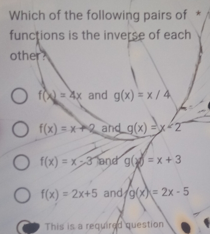 Which of the following pairs of *
functions is the inverse of each
other?
f(x)=4x and g(x)=x/4
f(x)=x+2 and g(x)=x<2</tex>
f(x)=x-3 and g(x)=x+3
f(x)=2x+5 and g(x)=2x-5
This is a required question