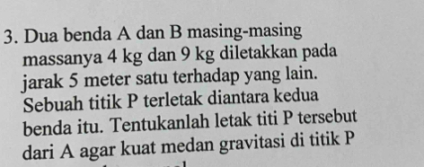 Dua benda A dan B masing-masing 
massanya 4 kg dan 9 kg diletakkan pada 
jarak 5 meter satu terhadap yang lain. 
Sebuah titik P terletak diantara kedua 
benda itu. Tentukanlah letak titi P tersebut 
dari A agar kuat medan gravitasi di titik P