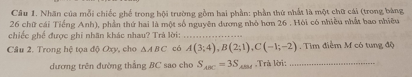 Nhãn của mỗi chiếc ghế trong hội trường gồm hai phần: phần thứ nhất là một chữ cái (trong bảng
26 chữ cái Tiếng Anh), phần thứ hai là một số nguyên dương nhỏ hơn 26. Hỏi có nhiều nhất bao nhiêu 
chiếc ghế được ghi nhãn khác nhau? Trả lời:_ 
Câu 2. Trong hệ tọa độ Oxy, cho △ ABC có A(3;4), B(2;1), C(-1;-2). Tìm điểm M có tung độ 
dương trên đường thẳng BC sao cho S_ABC=3S_ABM Trả lời:_