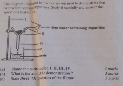 The diagram illustred below is a set -up used to demonstrate that 
river water contains mpurities. Study it carefully and answer the 
questions that foll 
er water containing impurities 
(a) Name the parts labelled I, II, III, IV. 4 marks 
(b) What is the aim ofthe demonstration ? 3 marks 
(c) State three (3) properties of the filtrate 3 marks