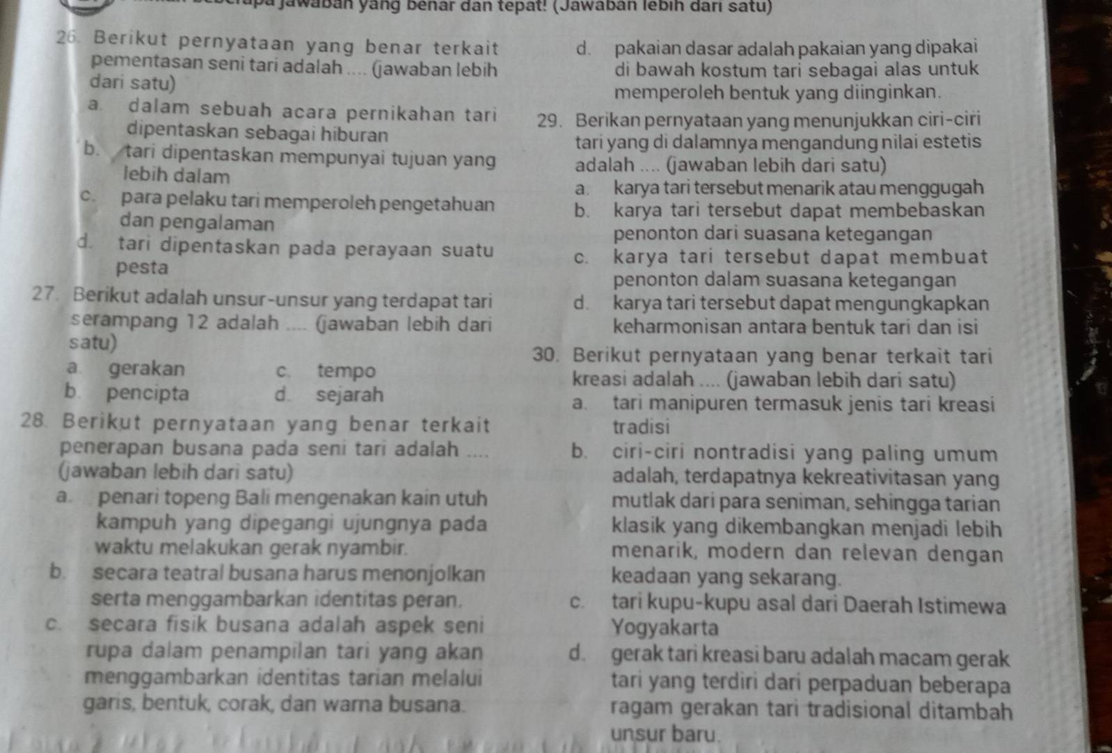 ya jawabán yang benar dan tepat! (Jawabán lébih darı satu)
26. Berikut pernyataan yang benar terkait d. pakaian dasar adalah pakaian yang dipakai
pementasan seni tari adalah .... (jawaban lebih di bawah kostum tari sebagai alas untuk
dari satu)
memperoleh bentuk yang diinginkan.
a. dalam sebuah acara pernikahan tari 29. Berikan pernyataan yang menunjukkan ciri-ciri
dipentaskan sebagai hiburan
tari yang di dalamnya mengandung nilai estetis
b. tari dipentaskan mempunyai tujuan yang
adalah .... (jawaban lebih dari satu)
lebih dalam
a. karya tari tersebut menarik atau menggugah
c. para pelaku tari memperoleh pengetahuan
b. karya tari tersebut dapat membebaskan
dan pengalaman
penonton dari suasana ketegangan
d. tari dipentaskan pada perayaan suatu
pesta
c. karya tari tersebut dapat membuat
penonton dalam suasana ketegangan
27. Berikut adalah unsur-unsur yang terdapat tari d. karya tari tersebut dapat mengungkapkan
serampang 12 adalah _(jawaban lebih dari keharmonisan antara bentuk tari dan isi
satu)
30. Berikut pernyataan yang benar terkait tari
a gerakan c. tempo
kreasi adalah .... (jawaban lebih dari satu)
b pencipta d. sejarah
a. tari manipuren termasuk jenis tari kreasi
28. Berikut pernyataan yang benar terkait tradisi
penerapan busana pada seni tari adalah b. ciri-ciri nontradisi yang paling umum
(jawaban lebih dari satu) adalah, terdapatnya kekreativitasan yang
a  penari topeng Bali mengenakan kain utuh mutlak darí para seniman, sehingga tarian
kampuh yang dipegangi ujungnya pada klasik yang dikembangkan menjadi lebih
waktu melakukan gerak nyambir. menarik, modern dan relevan dengan
b. secara teatral busana harus menonjolkan keadaan yang sekarang.
serta menggambarkan identitas peran. c. tari kupu-kupu asal dari Daerah Istimewa
c. secara fisik busana adalah aspek seni Yogyakarta
rupa dalam penampilan tari yang akan d. gerak tari kreasi baru adalah macam gerak
menggambarkan identitas tarian melalui tari yang terdiri dari perpaduan beberapa
garis, bentuk, corak, dan warna busana. ragam gerakan tari tradisional ditambah
unsur baru.