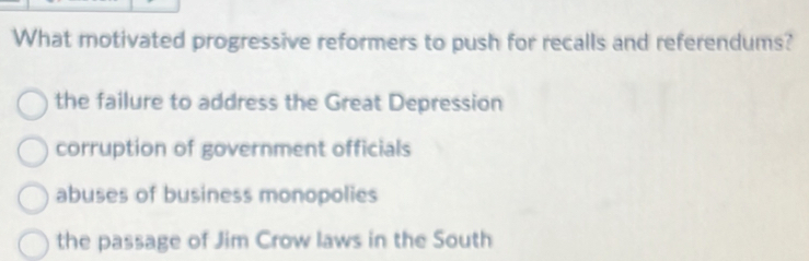 What motivated progressive reformers to push for recalls and referendums?
the failure to address the Great Depression
corruption of government officials
abuses of business monopolies
the passage of Jim Crow laws in the South