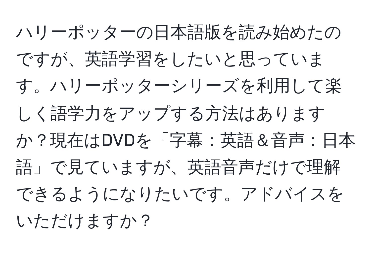 ハリーポッターの日本語版を読み始めたのですが、英語学習をしたいと思っています。ハリーポッターシリーズを利用して楽しく語学力をアップする方法はありますか？現在はDVDを「字幕：英語＆音声：日本語」で見ていますが、英語音声だけで理解できるようになりたいです。アドバイスをいただけますか？