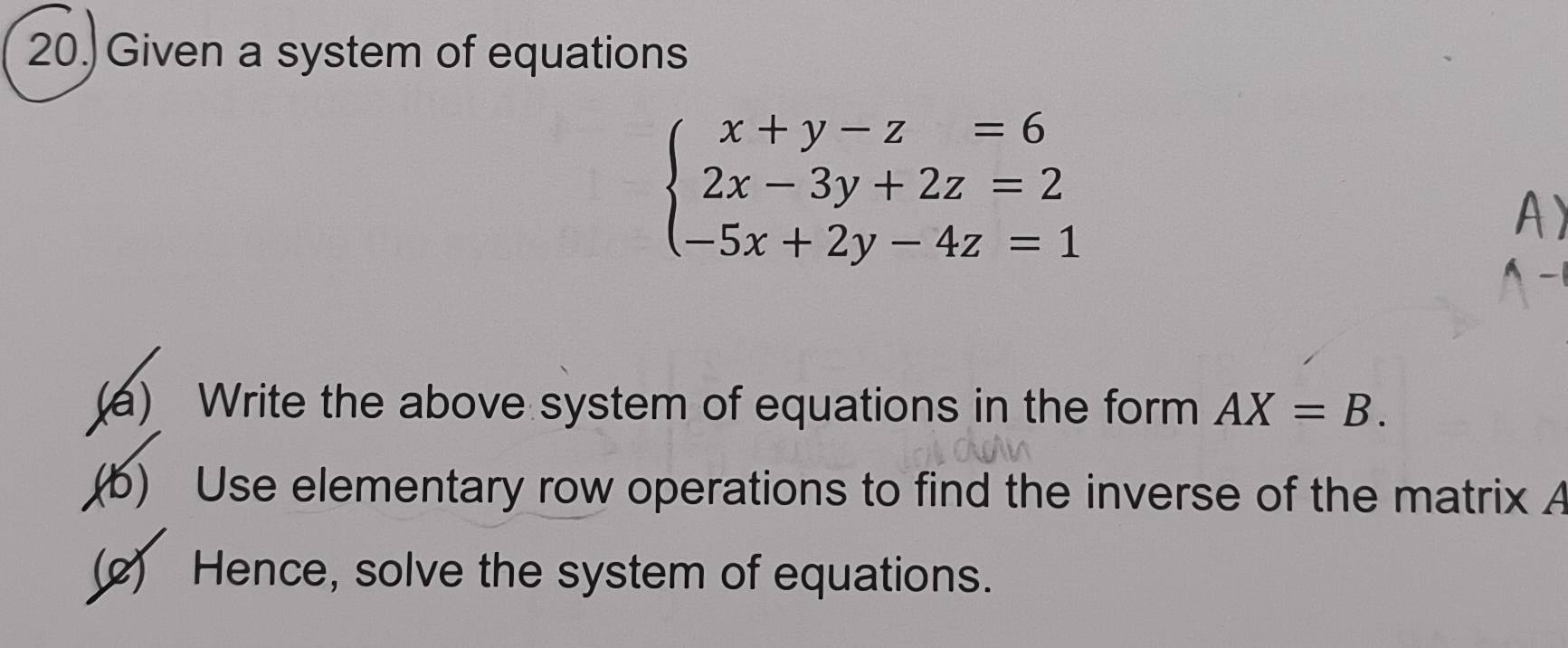 Given a system of equations
beginarrayl x+y-z=6 2x-3y+2z=2 -5x+2y-4z=1endarray.
(a) Write the above system of equations in the form AX=B. 
(b) Use elementary row operations to find the inverse of the matrix A
(2) Hence, solve the system of equations.