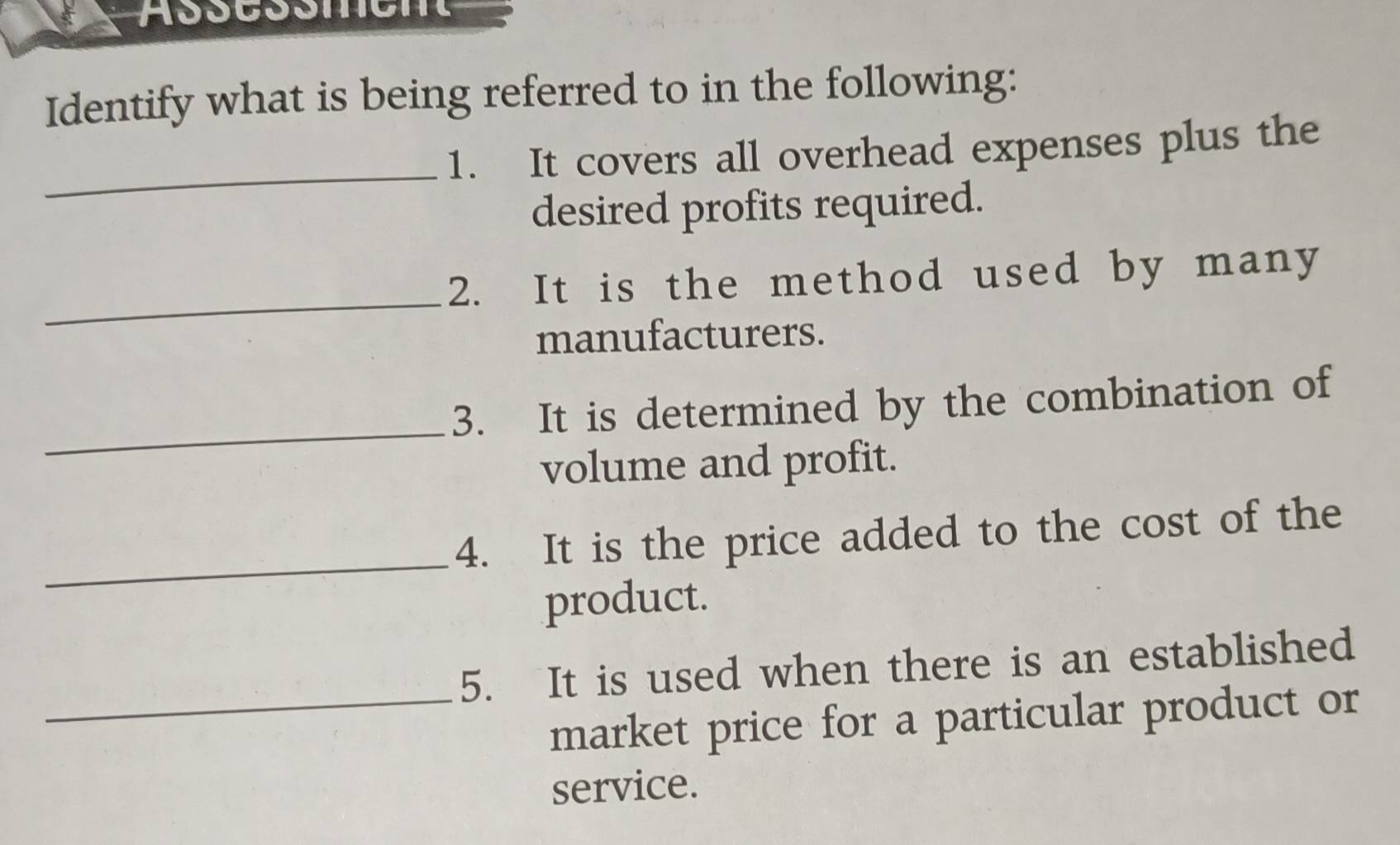 Assessmen 
Identify what is being referred to in the following: 
_ 
1. It covers all overhead expenses plus the 
desired profits required. 
_ 
2. It is the method used by many 
manufacturers. 
_ 
3. It is determined by the combination of 
volume and profit. 
_ 
4. It is the price added to the cost of the 
product. 
5. It is used when there is an established 
_market price for a particular product or 
service.