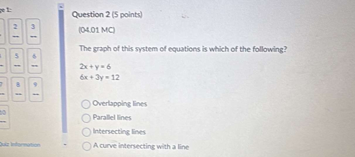 2 3
(04.01 MC)
-
The graph of this system of equations is which of the following?
5 6
- _
2x+y=6
6x+3y=12
7 8 9
-
Overlapping lines
10
Parallel lines
Intersecting lines
Quiz Information A curve intersecting with a line