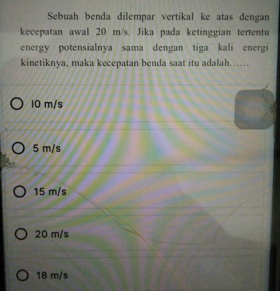 Sebuah benda dilempar vertikal ke atas dengan
kecepatan awal 20 m/s. Jika pada ketinggian tertentu
energy potensialnya sama dengan tiga kali energi
kinetiknya, maka kecepatan benda saat itu adalah…….
10 m/s
5 m/s
15 m/s
20 m/s
18 m/s