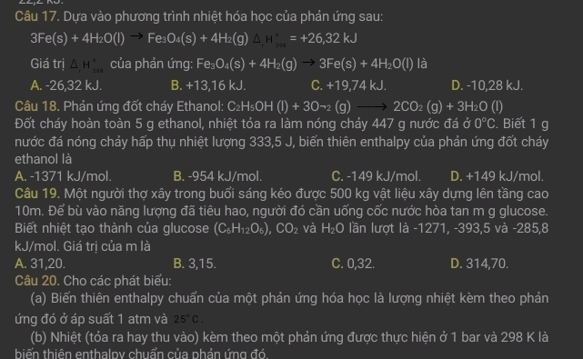 Dựa vào phương trình nhiệt hóa học của phản ứng sau:
3Fe(s)+4H_2O(l)to Fe_3O_4(s)+4H_2(g)△ _,
Giá trị △ _1H_(299)° của phản ứng: Fe_3O_4(s)+4H_2(g)to 3Fe(s)+4H_2O(l) là
A. -26,32 kJ. B. +13,16kJ. C. +19,74kJ. D. -10,28 kJ.
Câu 18. Phản ứng đốt cháy Ethanol: C_2H_5OH(l)+3Oto _2(g)to 2CO_2(g)+3H_2O(l)
Đốt cháy hoàn toàn 5 g ethanol, nhiệt tỏa ra làm nóng chảy 447 g nước đá ở 0°C. Biết 1 g
nước đá nóng chảy hấp thụ nhiệt lượng 333,5 J, biến thiên enthalpy của phản ứng đốt cháy
ethanol là
A. -1371 kJ/mol. B. -954 kJ/mol. C. -149 kJ/mol. D. +149 kJ/mol.
Câu 19. Một người thợ xây trong buổi sáng kéo được 500 kg vật liệu xây dựng lên tầng cao
10m. Để bù vào năng lượng đã tiêu hao, người đó cần uống cốc nước hòa tan m g glucose.
Biết nhiệt tạo thành của glucose (C_6H_12O_6),CO_2 và H_2O lần lượt là -1271, -393,5 và -285,8
kJ/mol. Giá trị của m là
A. 31,20. B. 3,15. C. 0,32. D. 314,70.
Câu 20. Cho các phát biểu:
(a) Biến thiên enthalpy chuẩn của một phản ứng hóa học là lượng nhiệt kèm theo phản
ứng đó ở áp suất 1 atm và 25°C.
(b) Nhiệt (tỏa ra hay thu vào) kèm theo một phản ứng được thực hiện ở 1 bar và 298 K là
biến thiên enthalpy chuẩn của phản ứng đó