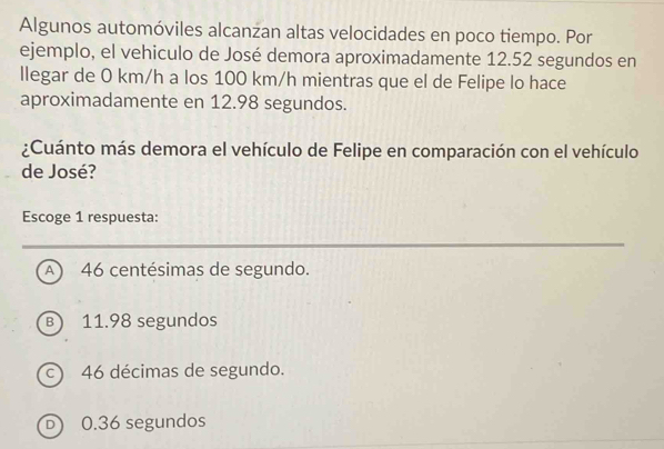 Algunos automóviles alcanzan altas velocidades en poco tiempo. Por
ejemplo, el vehiculo de José demora aproximadamente 12.52 segundos en
llegar de 0 km/h a los 100 km/h mientras que el de Felipe lo hace
aproximadamente en 12.98 segundos.
¿Cuánto más demora el vehículo de Felipe en comparación con el vehículo
de José?
Escoge 1 respuesta:
_
A 46 centésimas de segundo.
B) 11.98 segundos
c) 46 décimas de segundo.
D) 0.36 segundos