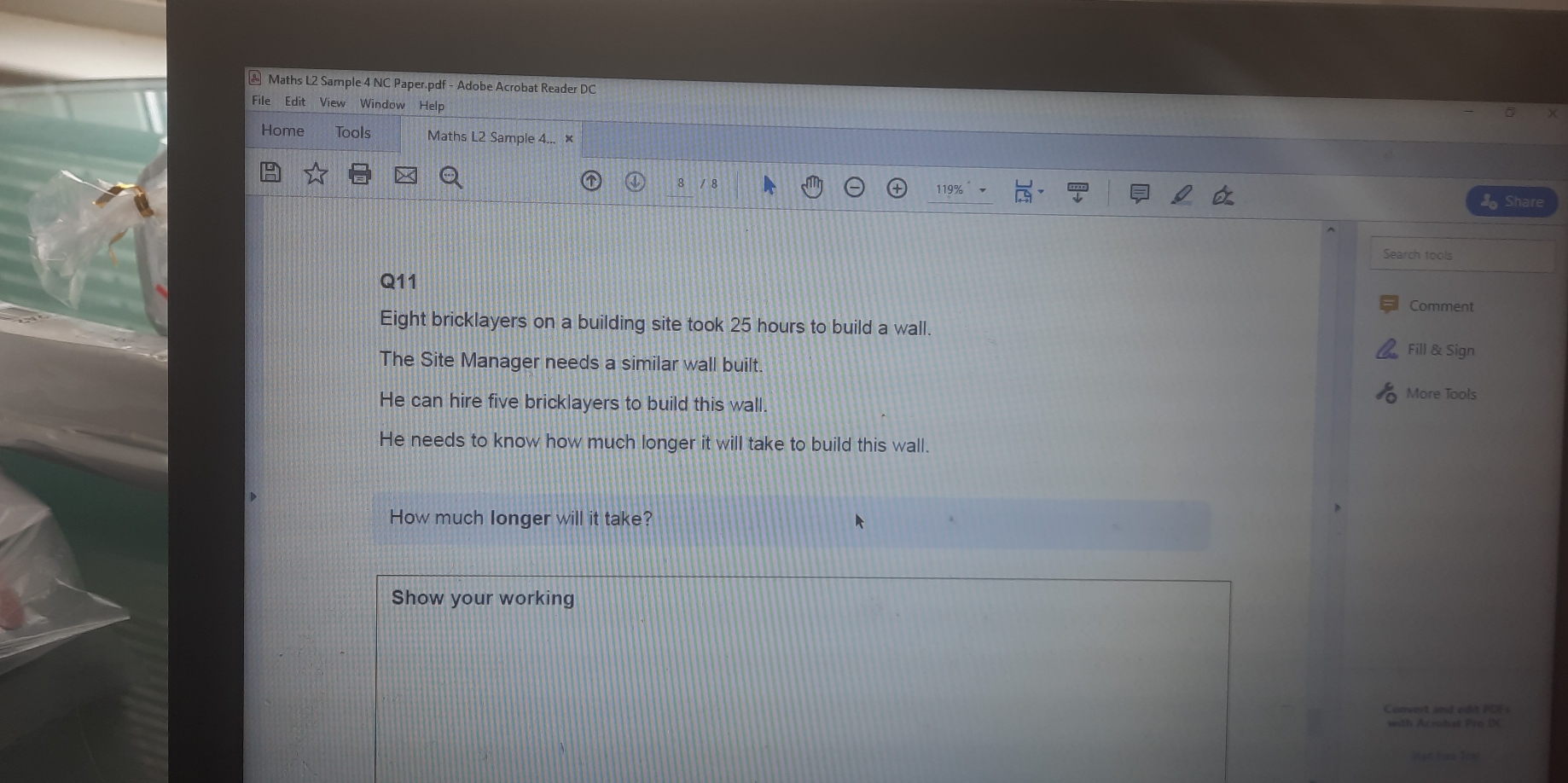 ②Maths L2 Sample 4 NC Paper.pdf - Adobe Acrobat Reader DC
File  Edit View Window Help
Home Tools Maths L2 Sample 4...   ×
/8 119%
Share
Search tools
Q11
Comment
Eight bricklayers on a building site took 25 hours to build a wall.
Fill & Sign
The Site Manager needs a similar wall built
More Tools
He can hire five bricklayers to build this wall.
He needs to know how much longer it will take to build this wall.
How much Ionger will it take?
Show your working
oovert and edit POF
nth Acnobat Pro L