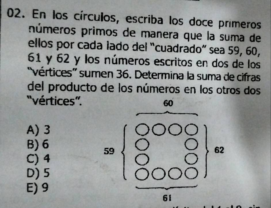 En los círculos, escriba los doce primeros
púmeros primos de manera que la suma de
ellos por cada lado del “cuadrado” sea 59, 60,
61 y 62 y los números escritos en dos de los
'vértices” sumen 36. Determina la suma de cifras
del producto de los números en los otros dos
''vértices”.
A) 3
B) 6
C) 4
D) 5
E) 9