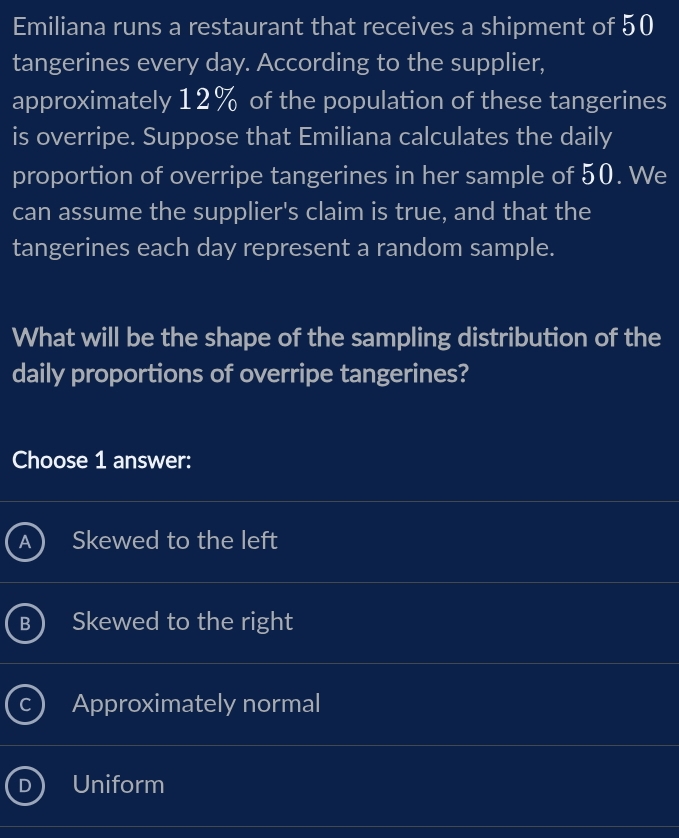 Emiliana runs a restaurant that receives a shipment of 50
tangerines every day. According to the supplier,
approximately 12% of the population of these tangerines
is overripe. Suppose that Emiliana calculates the daily
proportion of overripe tangerines in her sample of 50. We
can assume the supplier's claim is true, and that the
tangerines each day represent a random sample.
What will be the shape of the sampling distribution of the
daily proportions of overripe tangerines?
Choose 1 answer:
Skewed to the left
Skewed to the right
Approximately normal
Uniform