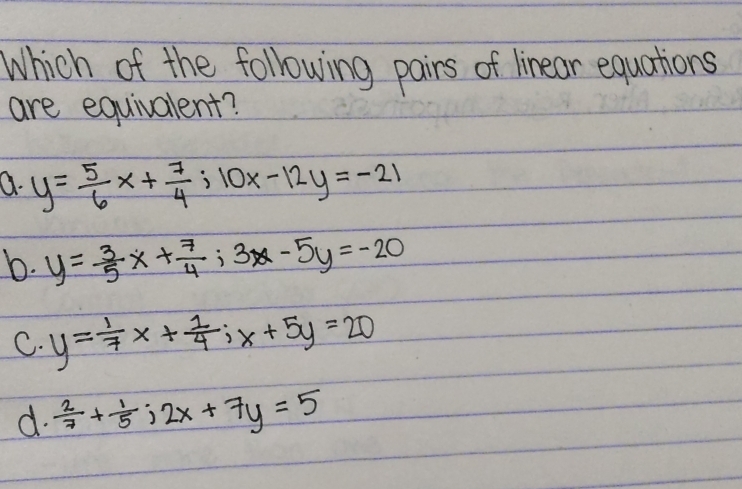 Which of the following pairs of linear equations
are equivalent?
Q. y= 5/6 x+ 7/4 ; 10x-12y=-21
b. y= 3/5 x+ 7/4 ; 3x-5y=-20
C. y= 1/7 x+ 1/4 ; x+5y=20
d.  2/7 + 1/5 j2x+7y=5