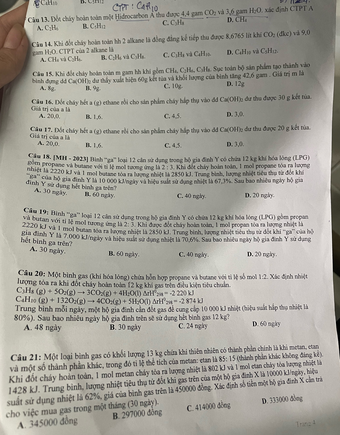 B C4H10 B. C5H2
Câu 13. Đốt cháy hoàn toàn một Hidrocarbon Ả thu được 4,4 gam CO_2 và 3.6 gam H_2O xác định CTPT A
C.
D. CH_4
A. C_2H_6 B. C_5H_12 C_3H_8
Câu 14. Khi đốt cháy hoàn toàn hh 2 alkane là đồng đẳng kế tiếp thu được 8,6765 lít khí CO_2(dkc) và 9,0
gam H₂O. CTPT của 2 alkane là và C_5H_12.
A. CH₄ và C_2H_6. B. C_2H_6 và C_3H_8. C. C_3H_8 và C_4H_10. D. C_4H_10
Câu 15. Khi đốt cháy hoàn toàn m gam hh khí gồm CH_4,C_2H_6, C_3H_8 3. Sục toàn bộ sản phẩm tạo thành vào
bình đựng dd Ca(OH)_2 dư thấy xuất hiện 60g kết tủa và khối lượng của bình tăng 42,6 gam . Giá trị m là
A. 8g. B. 9g. D. 12g
C. 10 g.
Câu 16. Đốt cháy hết a (g) ethane rồi cho sản phẩm cháy hấp thụ vào dd Ca(OH)_2 dư thu được 30 g kết tủa.
Giá trị của a là
A. 20,0. B. 1,6. C. 4,5. D. 3,0.
Câu 17. Đốt cháy hết a (g) ethane rồi cho sản phẩm cháy hấp thụ vào dd Ca(OH) 2 dư thu được 20 g kết tủa.
Giá trị của a là
A. 20,0. B. 1,6. C. 4,5. D. 3,0.
Câu 18. [MH - 2023] Bình “ga” loại 12 cân sử dụng trong hộ gia đình Y có chứa 12 kg khí hóa lỏng (LPG)
gồm propane và butane với tỉ lệ mol tương ứng là 2:3. Khi đốt cháy hoàn toàn, 1 mol propane tỏa ra lượng
nhiệt là 2220 kJ và 1 mol butane tỏa ra lượng nhiệt là 2850 kJ. Trung bình, lượng nhiệt tiêu thụ từ đốt khí
“ga” của hộ gia đình Y là 10 000 kJ/ngày và hiệu suất sử dụng nhiệt là 67,3%. Sau bao nhiêu ngày hộ gia
đình Y sử dụng hết bình ga trên?
A. 30 ngày. B. 60 ngày.
C. 40 ngày. D. 20 ngày.
Câu 19: Bình “ga” loại 12 cân sử dụng trong hộ gia đình Y có chứa 12 kg khí hóa lỏng (LPG) gồm propan
và butan với tỉ lệ mol tương ứng là 2:3. Khi được đốt cháy hoàn toàn, 1 mol propan tỏa ra lượng nhiệt là
2220 kJ và 1 mol butan tỏa ra lượng nhiệt là 2850 kJ. Trung bình, lượng nhiệt tiểu thụ từ đốt khí “ga” của hộ
gia đình Y là 7.000 kJ/ngày và hiệu suất sử dụng nhiệt là 70,6%. Sau bao nhiêu ngày hộ gia đình Y sử dụng
hết bình ga trên?
A. 30 ngày.
B. 60 ngày. C. 40 ngày. D. 20 ngày.
Câu 20: Một bình gas (khí hóa lỏng) chứa hỗn hợp propane và butane với tỉ lệ số mol 1:2 Xác định nhiệt
lượng tỏa ra khi đốt cháy hoàn toàn 12 kg khí gas trên điều kiện tiêu chuẩn.
C_3H_8(g)+5O_2(g)to 3CO_2(g)+4H_2O(l)△ rH^0_298=-2220kJ
C_4H_10(g)+132O_2(g)to 4CO_2(g)+5H_2O(l)△ rH^0_298=-2874kJ
Trung bình mỗi ngày, một hộ gia đình cần đốt gas để cung cấp 10 000 kJ nhiệt (hiệu suất hấp thụ nhiệt là
80%). Sau bao nhiêu ngày hộ gia đình trên sẽ sử dụng hết bình gas 12 kg?
A. 48 ngày B. 30 ngày C. 24 ngày
D. 60 ngày
Câu 21: Một loại bình gas có khối lượng 13 kg chứa khí thiên nhiên có thành phần chính là khi metan, etan
và một số thành phần khác, trong đó tỉ lệ thể tích của metan: etan là 85:15 (thành phần khác không đáng kề).
Khi đốt cháy hoàn toàn, 1 mol metan cháy tỏa ra lượng nhiệt là 802 kJ và 1 mol etan chảy tỏa lượng nhiệt là
1428 kJ. Trung bình, lượng nhiệt tiêu thụ tử đốt khi gas trên của một hộ gia đình X là 10000 kJ/ngày, hiệu
suất sử dụng nhiệt là 62%, giá của bình gas trên là 450000 đồng. Xác định số tiền một hộ gia đình X cần trả
cho việc mua gas trong một tháng (30 ngày).
A. 345000 đồng B. 297000 đồng C. 414000 đồng D. 333000 đồng
Trang 4