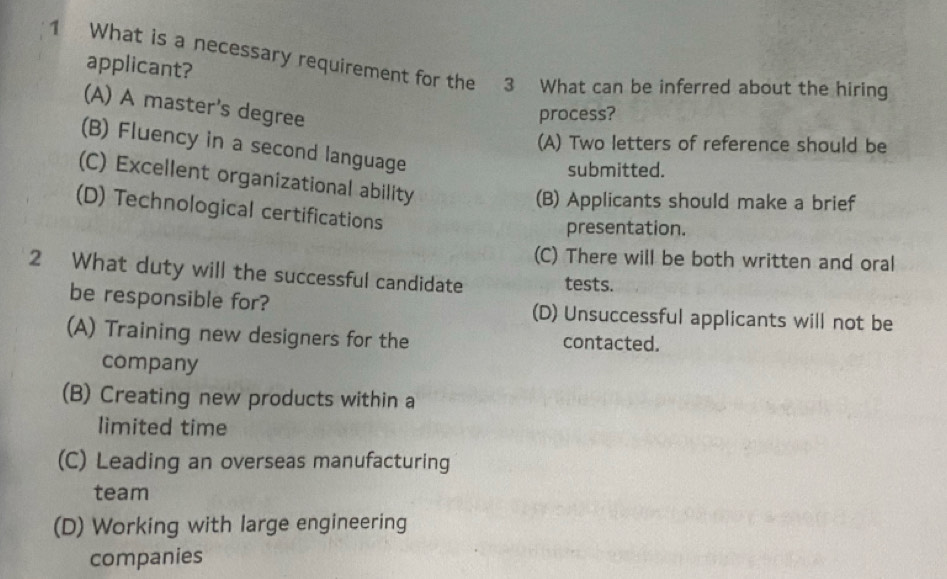 What is a necessary requirement for the 3 What can be inferred about the hiring applicant?
(A) A master's degree
process?
(A) Two letters of reference should be
(B) Fluency in a second language
submitted.
(C) Excellent organizational ability
(B) Applicants should make a brief
(D) Technological certifications
presentation.
(C) There will be both written and oral
2 What duty will the successful candidate tests.
be responsible for? (D) Unsuccessful applicants will not be
(A) Training new designers for the contacted.
company
(B) Creating new products within a
limited time
(C) Leading an overseas manufacturing
team
(D) Working with large engineering
companies