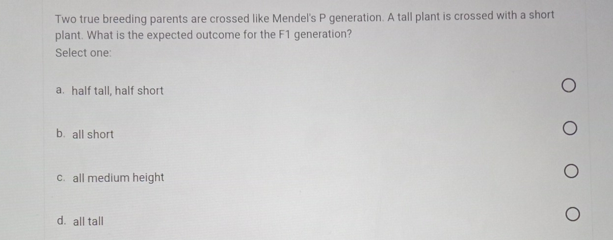 Two true breeding parents are crossed like Mendel's P generation. A tall plant is crossed with a short
plant. What is the expected outcome for the F1 generation?
Select one:
a. half tall, half short
bùall short
c. all medium height
d. all tall